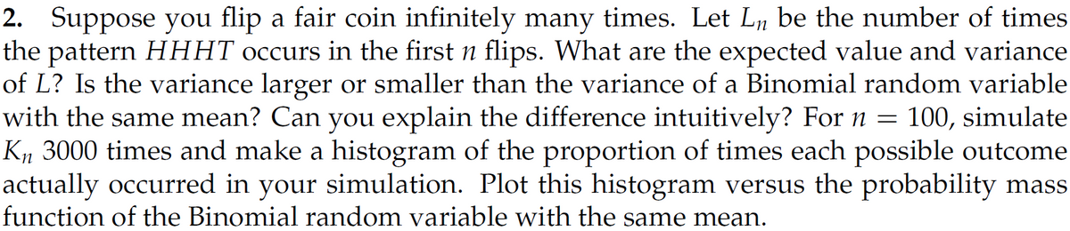 2. Suppose you flip a fair coin infinitely many times. Let L₁ be the number of times
the pattern HHHT occurs in the first n flips. What are the expected value and variance
of L? Is the variance larger or smaller than the variance of a Binomial random variable
with the same mean? Can you explain the difference intuitively? For n = 100, simulate
Kn 3000 times and make a histogram of the proportion of times each possible outcome
actually occurred in your simulation. Plot this histogram versus the probability mass
function of the Binomial random variable with the same mean.
