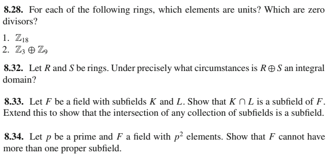 8.28. For each of the following rings, which elements are units? Which are zero
divisors?
1. Z18
2. Z3 O Z9
8.32. Let R and S be rings. Under precisely what circumstances is R S an integral
domain?
8.33. Let F be a field with subfields K and L. Show that K N L is a subfield of F.
Extend this to show that the intersection of any collection of subfields is a subfield.
8.34. Let p be a prime and F a field with p² elements. Show that F cannot have
more than one proper subfield.
