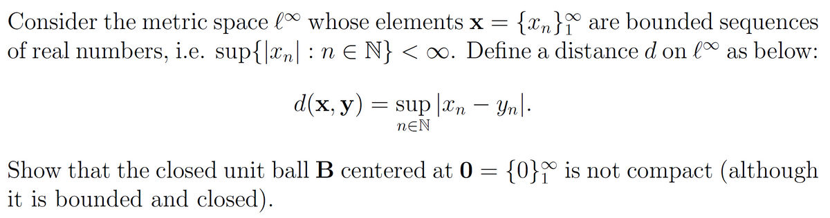 1
Consider the metric space l∞ whose elements x = {n} are bounded sequences
of real numbers, i.e. sup{|xn| : n € N} < ∞. Define a distance d on lº as below:
d(x, y) = sup [xn - Yn|.
NEN
Show that the closed unit ball B centered at 0= {0} is not compact (although
it is bounded and closed).