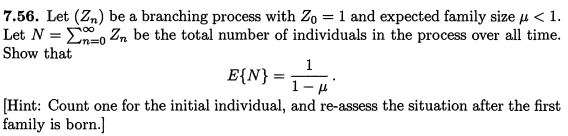 7.56. Let (Zn) be a branching process with Zo = 1 and expected family size μ < 1.
Let N = 0 Zn be the total number of individuals in the process over all time.
Show that
1
E{N} = 1
- μ
[Hint: Count one for the initial individual, and re-assess the situation after the first
family is born.]