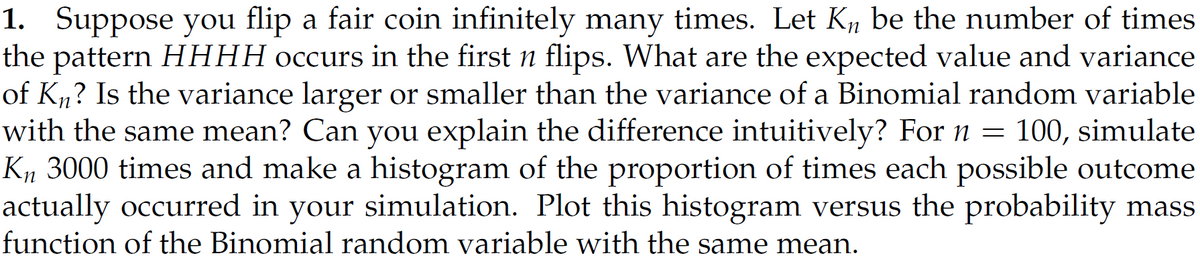 1. Suppose you flip a fair coin infinitely many times. Let K₁, be the number of times
the pattern HHHH occurs in the first n flips. What are the expected value and variance
of Kn? Is the variance larger or smaller than the variance of a Binomial random variable
with the same mean? Can you explain the difference intuitively? For n = 100, simulate
Kn 3000 times and make a histogram of the proportion of times each possible outcome
actually occurred in your simulation. Plot this histogram versus the probability mass
function of the Binomial random variable with the same mean.