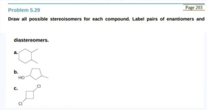 Page 203
Problem 5.29
Draw all possible stereoisomers for each compound. Label pairs of enantiomers and
diastereomers.
a.
b.
но
c.
