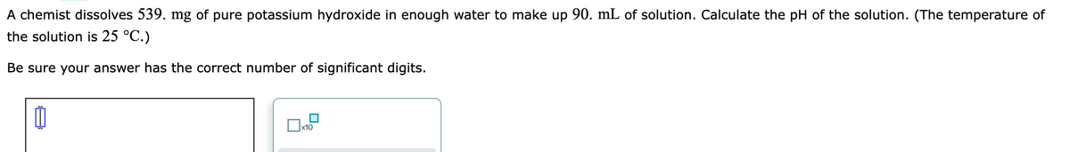 A chemist dissolves 539. mg of pure potassium hydroxide in enough water to make up 90. mL of solution. Calculate the pH of the solution. (The temperature of
the solution is 25 °C.)
Be sure your answer has the correct number of significant digits.
0
x10