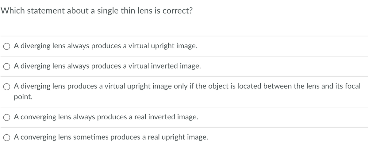 Which statement about a single thin lens is correct?
O A diverging lens always produces a virtual upright image.
O A diverging lens always produces a virtual inverted image.
O A diverging lens produces a virtual upright image only if the object is located between the lens and its focal
point.
O A converging lens always produces a real inverted image.
O A converging lens sometimes produces a real upright image.