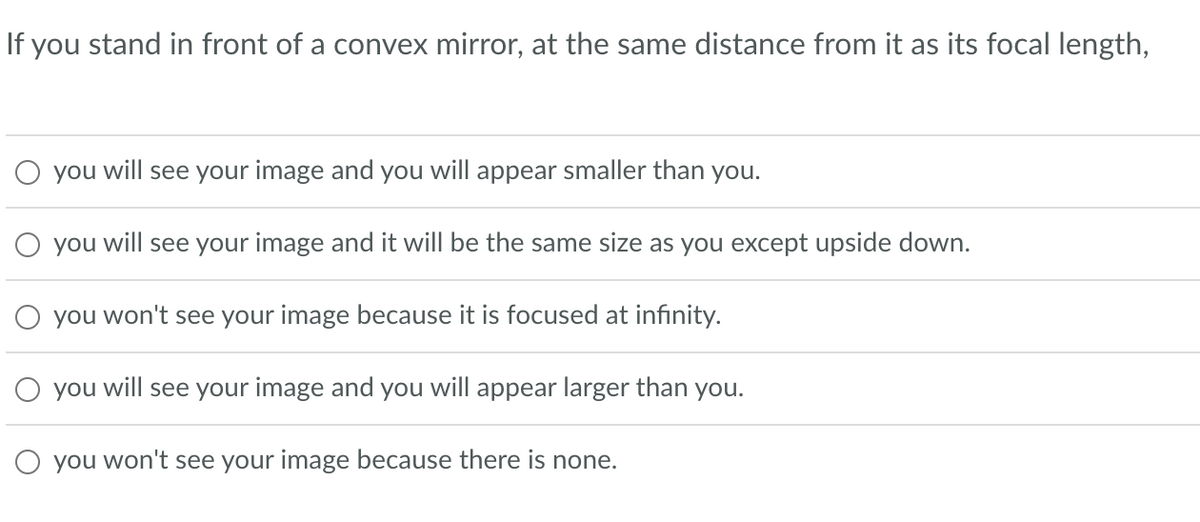 If you stand in front of a convex mirror, at the same distance from it as its focal length,
O you will see your image and you will appear smaller than you.
you will see your image and it will be the same size as you except upside down.
you won't see your image because it is focused at infinity.
O you will see your image and you will appear larger than you.
O you won't see your image because there is none.