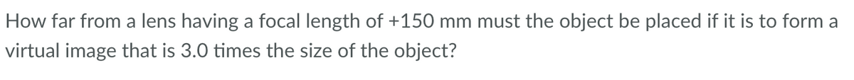 How far from a lens having a focal length of +150 mm must the object be placed if it is to form a
virtual image that is 3.0 times the size of the object?