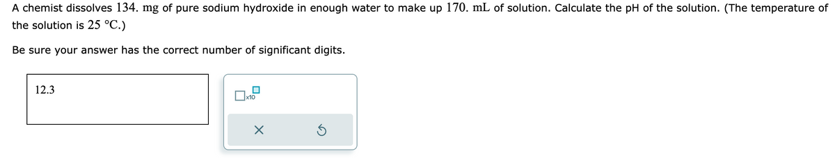 A chemist dissolves 134. mg of pure sodium hydroxide in enough water to make up 170. mL of solution. Calculate the pH of the solution. (The temperature of
the solution is 25 °C.)
Be sure your answer has the correct number of significant digits.
12.3
x10
X
Ś