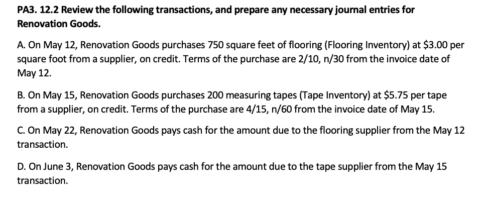 PA3. 12.2 Review the following transactions, and prepare any necessary journal entries for
Renovation Goods.
A. On May 12, Renovation Goods purchases 750 square feet of flooring (Flooring Inventory) at $3.00 per
square foot from a supplier, on credit. Terms of the purchase are 2/10, n/30 from the invoice date of
May 12.
B. On May 15, Renovation Goods purchases 200 measuring tapes (Tape Inventory) at $5.75 per tape
from a supplier, on credit. Terms of the purchase are 4/15, n/60 from the invoice date of May 15.
C. On May 22, Renovation Goods pays cash for the amount due to the flooring supplier from the May 12
transaction.
D. On June 3, Renovation Goods pays cash for the amount due to the tape supplier from the May 15
transaction.
