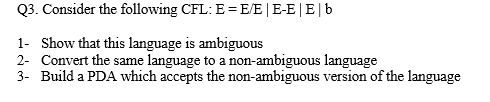 Q3. Consider the following CFL: E=E/E |E-E|E|b
1- Show that this language is ambiguous
2- Convert the same language to a non-ambiguous language
3- Build a PDA which accepts the non-ambiguous version of the language
