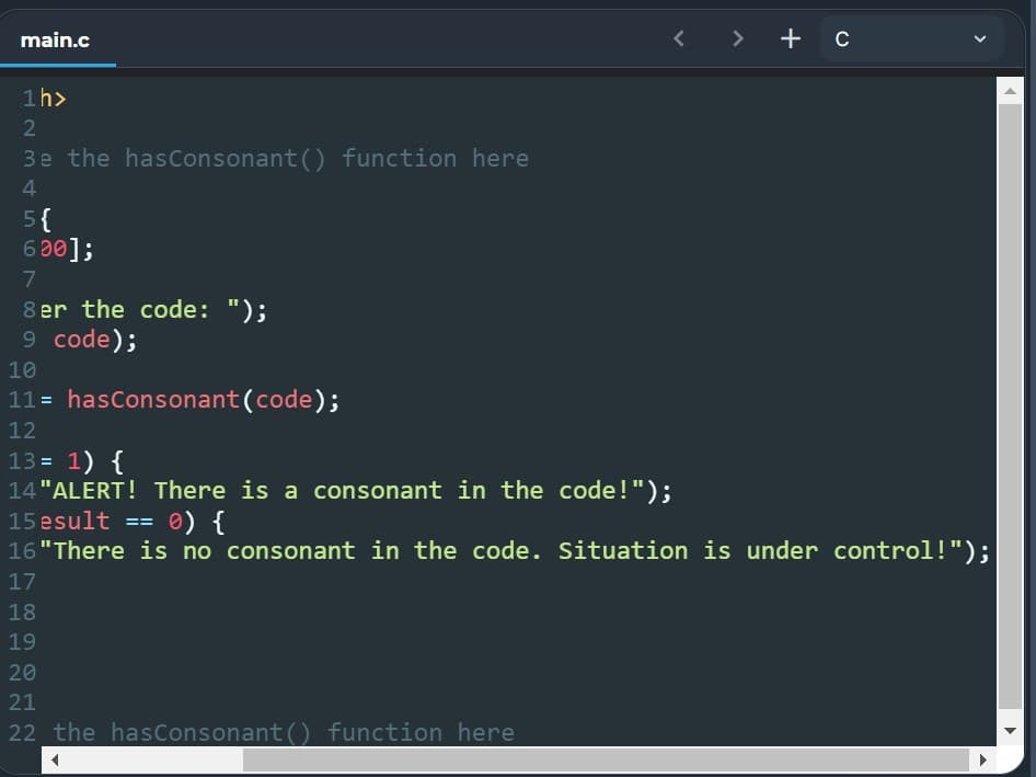 main.c
< > + c
1h>
3e the hasConsonant () function here
4
5{
600];
7
8 er the code: ");
9 code);
10
11= hasConsonant(code);
12
13 = 1) {
14 "ALERT! There is a consonant in the code!");
15 esult
16"There is no consonant in the code. Situation is under control!");
0) {
==
17
18
19
20
21
22 the hasConsonant() function here

