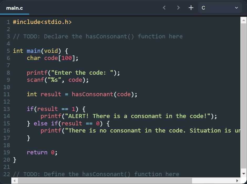 main.c
< > + c
1 #include<stdio.h>
2
3 // TODO: Declare the hasConsonant () function here
4
5 int main(void) {
char code[100];
printf("Enter the code: ");
scanf("%s", code);
8.
9
10
11
int result = hasConsonant(code);
12
1) {
if(result
printf("ALERT! There is a consonant in the code!");
} else if(result == 0) {
printf("There is no consonant in the code. Situation is ur
}
13
14
15
16
17
18
19
return 0;
20 }
21
22 // TODO: Define the hasConsonant() function here
