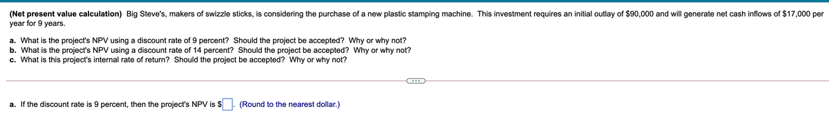 (Net present value calculation) Big Steve's, makers of swizzle sticks, is considering the purchase of a new plastic stamping machine. This investment requires an initial outlay of $90,000 and will generate net cash inflows of $17,000 per
year for 9 years.
a. What is the project's NPV using a discount rate of 9 percent? Should the project be accepted? Why or why not?
b. What is the project's NPV using a discount rate of 14 percent? Should the project be accepted? Why or why not?
c. What is this project's internal rate of return? Should the project be accepted? Why or why not?
a. If the discount rate is 9 percent, then the project's NPV is $
(Round to the nearest dollar.)
