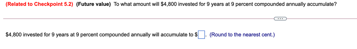 (Related to Checkpoint 5.2) (Future value) To what amount will $4,800 invested for 9 years at 9 percent compounded annually accumulate?
$4,800 invested for 9 years at 9 percent compounded annually will accumulate to $. (Round to the nearest cent.)
