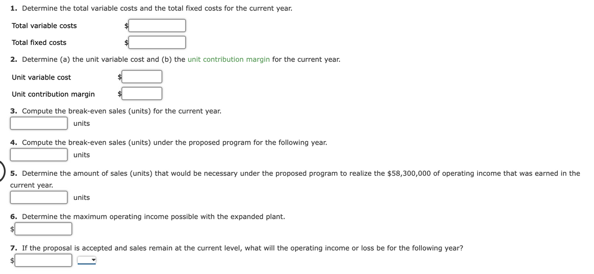 1. Determine the total variable costs and the total fixed costs for the current year.
Total variable costs
$
Total fixed costs
2. Determine (a) the unit variable cost and (b) the unit contribution margin for the current year.
Unit variable cost
Unit contribution margin
$4
3. Compute the break-even sales (units) for the current year.
units
4. Compute the break-even sales (units) under the proposed program for the following year.
units
5. Determine the amount of sales (units) that would be necessary under the proposed program to realize the $58,300,000 of operating income that was earned in the
current year.
units
6. Determine the maximum operating income possible with the expanded plant.
$
7. If the proposal is accepted and sales remain at the current level, what will the operating income or loss be for the following year?
$
