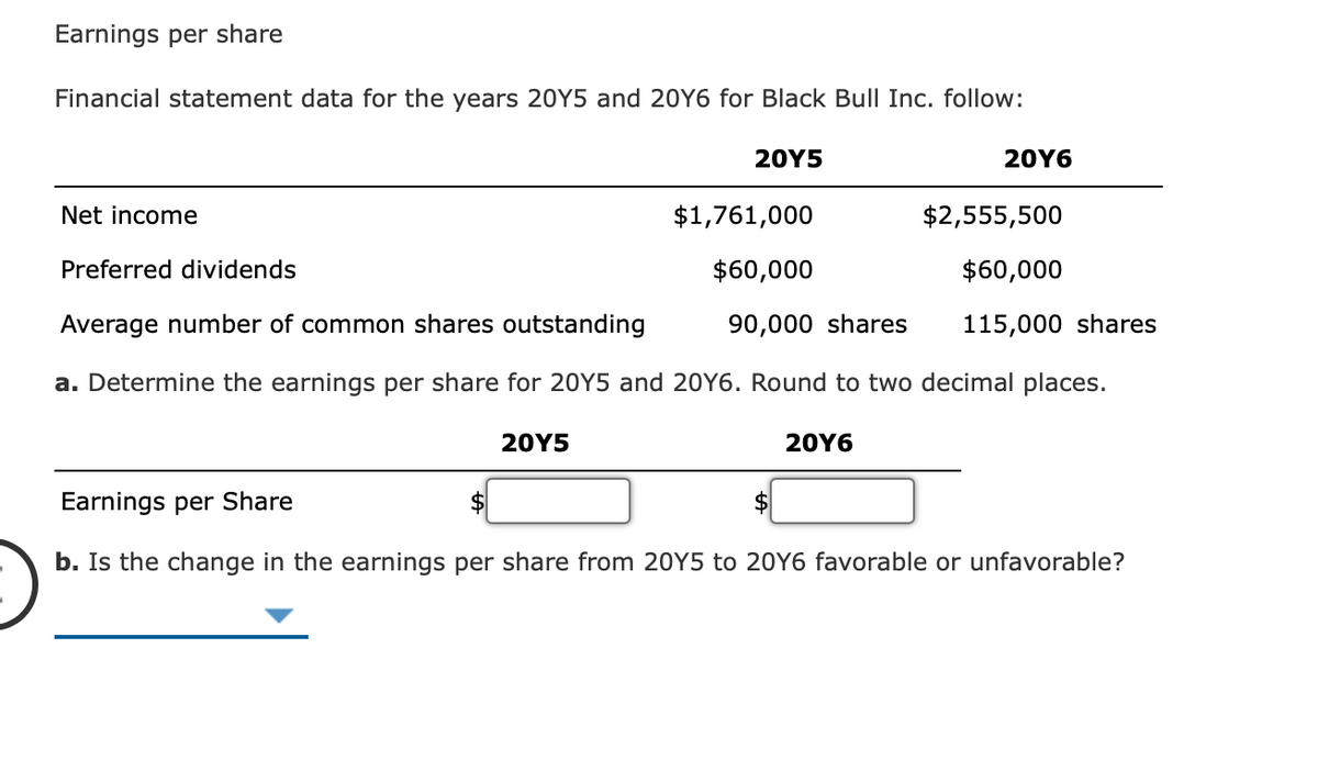 Earnings per share
Financial statement data for the years 20Y5 and 20Y6 for Black Bull Inc. follow:
20Y5
20Y6
Net income
$1,761,000
$2,555,500
Preferred dividends
$60,000
$60,000
Average number of common shares outstanding
90,000 shares
115,000 shares
a. Determine the earnings per share for 20Y5 and 20Y6. Round to two decimal places.
20Y5
20Υ6
Earnings per Share
$
b. Is the change in the earnings per share from 20Y5 to 20Y6 favorable or unfavorable?
