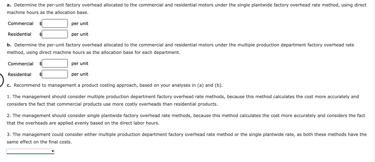 a. Determine the per-unit factory overhead allocated to the commercial and residential motors under the single plantwide factory overhead rate method, using direct
machine hours as the allocation base.
Commercial
2$
per unit
Residential
per unit
b. Determine the per-unit factory overhead allocated to the commercial and residential motors under the multiple production department factory overhead rate
method, using direct machine hours as the allocation base for each department.
Commercial
2$
per unit
Residential
per unit
c. Recommend to management a product costing approach, based on your analyses in (a) and (b).
1. The management should consider multiple production department factory overhead rate methods, because this method calculates the cost more accurately and
considers the fact that commercial products use more costly overheads than residential products.
2. The management should consider single plantwide factory overhead rate methods, because this method calculates the cost more accurately and considers the fact
that the overheads are applied evenly based on the direct labor hours.
3. The management could consider either multiple production department factory overhead rate method or the single plantwide rate, as both these methods have the
same effect on the final costs.
