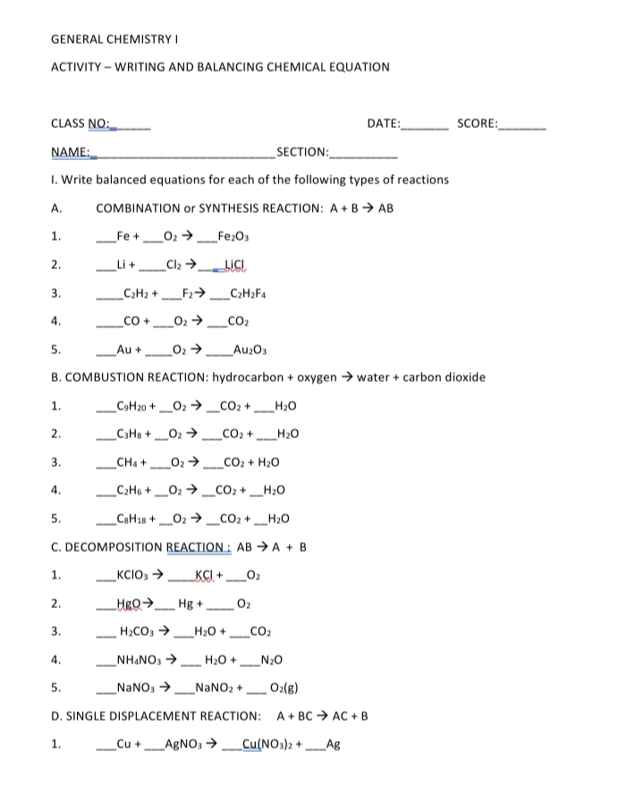 GENERAL CHEMISTRY I
ACTIVITY – WRITING AND BALANCING CHEMICAL EQUATION
CLASS NO:
DATE:
SCORE:
NAME:
_SECTION:
1. Write balanced equations for each of the following types of reactions
A.
COMBINATION or SYNTHESIS REACTION: A + B > AB
1.
Fe +
_O2 →.
Fe2O3
---
2.
Li +
Cl2 >
LICI
3.
C2H2 +
_F2> _C2H2F4
--
4.
CO,
5.
Au +
O2 >
Au203
B. COMBUSTION REACTION: hydrocarbon + oxygen → water + carbon dioxide
1.
_C9H20 +02 → _CO2+ _H2O
2.
_C3H8 + 02 →.
CO2 +
H20
--
-
3.
CH4 +
02 >_CO2 + H20
C2H6 +_O2 → _CO2 +
H20
4.
5.
C8H18 +
_O2 → _CO2 + _H2O
---
--
C. DECOMPOSITION REACTION : AB → A + B
1.
_KCIO3 >
_KCI +
O2
2.
Hgo> Hg +
O2
- --
3.
H2CO3 >
H20 +
CO2
-
-
4.
_NHẠNO3 >
H20 +
N20
5.
_NANO, >
_NANO2 +
O2(8)
--
-
D. SINGLE DISPLACEMENT REACTION: A+ BC → AC + B
1.
_Cu +_AGNO3 _Cu(NO3)2 +
Ag
