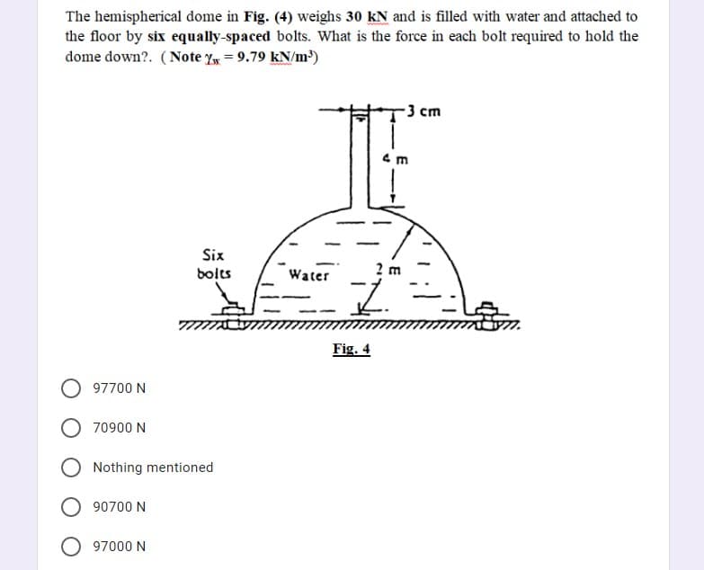 The hemispherical dome in Fig. (4) weighs 30 kN and is filled with water and attached to
the floor by six equally-spaced bolts. What is the force in each bolt required to hold the
dome down?. (Note Y = 9.79 kN/m³)
3 cm
Six
bolts
2 m
Water
Fig. 4
O 97700 N
70900 N
Nothing mentioned
90700 N
97000 N
