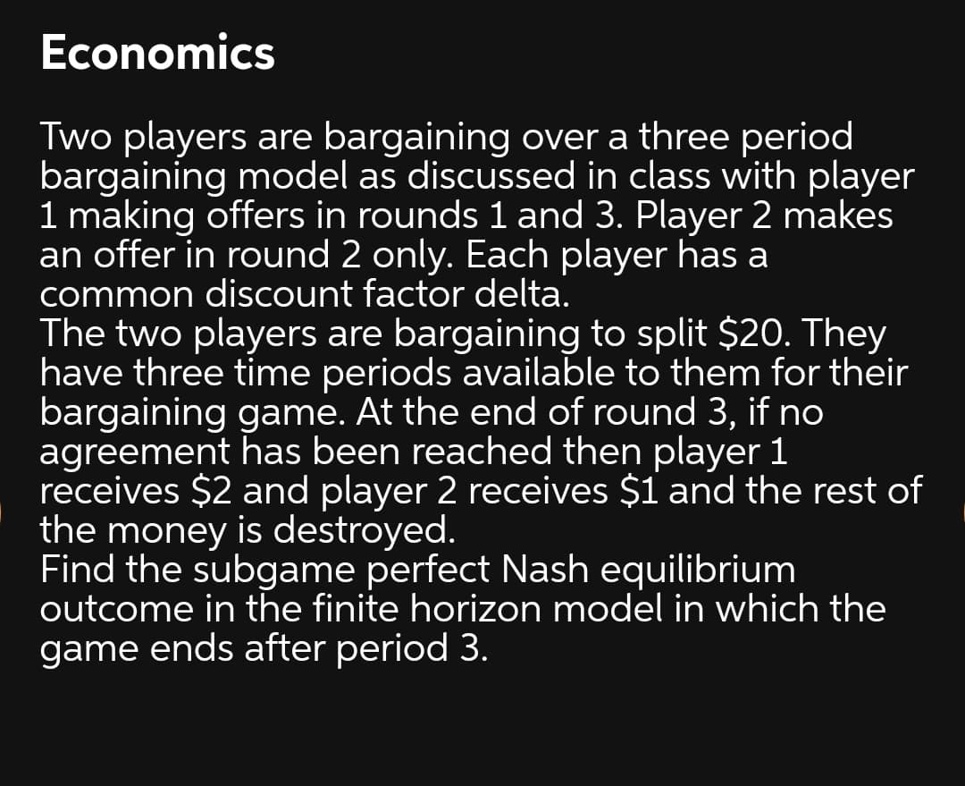 Economics
Two players are bargaining over a three period
bargaining model as discussed in class with player
1 making offers in rounds 1 and 3. Player 2 makes
an offer in round 2 only. Each player has a
common discount factor delta.
The two players are bargaining to split $20. They
have three time periods available to them for their
bargaining game. At the end of round 3, if no
agreement has been reached then player 1
receives $2 and player 2 receives $1 and the rest of
the money is destroyed.
Find the subgame perfect Nash equilibrium
outcome in the finite horizon model in which the
game ends after period 3.
