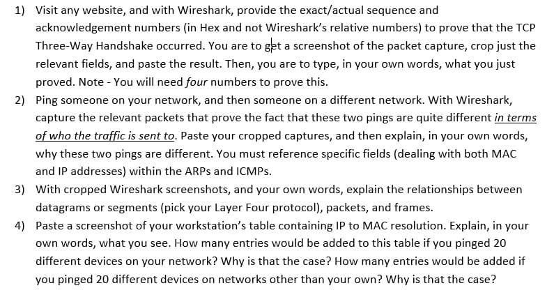1) Visit any website, and with Wireshark, provide the exact/actual sequence and
acknowledgement numbers (in Hex and not Wireshark's relative numbers) to prove that the TCP
Three-Way Handshake occurred. You are to get a screenshot of the packet capture, crop just the
relevant fields, and paste the result. Then, you are to type, in your own words, what you just
proved. Note - You will need four numbers to prove this.
2) Ping someone on your network, and then someone on a different network. With Wireshark,
capture the relevant packets that prove the fact that these two pings are quite different in terms
of who the traffic is sent to. Paste your cropped captures, and then explain, in your own words,
why these two pings are different. You must reference specific fields (dealing with both MAC
and IP addresses) within the ARPs and ICMPs.
3) With cropped Wireshark screenshots, and your own words, explain the relationships between
datagrams or segments (pick your Layer Four protocol), packets, and frames.
4) Paste a screenshot of your workstation's table containing IP to MAC resolution. Explain, in your
own words, what you see. How many entries would be added to this table if you pinged 20
different devices on your network? Why is that the case? How many entries would be added if
you pinged 20 different devices on networks other than your own? Why is that the case?
