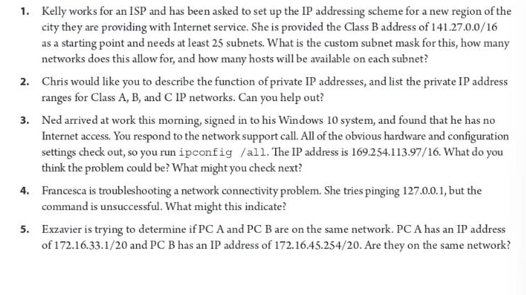 1. Kelly works for an ISP and has been asked to set up the IP addressing scheme for a new region of the
city they are providing with Internet service. She is provided the Class B address of 141.27.0.0/16
as a starting point and needs at least 25 subnets. What is the custom subnet mask for this, how many
networks does this allow for, and how many hosts will be available on each subnet?
2. Chris would like you to describe the function of private IP addresses, and list the private IP address
ranges for Class A, B, and C IP networks. Can you help out?
3. Ned arrived at work this morning, signed in to his Windows 10 system, and found that he has no
Internet access. You respond to the network support call. All of the obvious hardware and configuration
settings check out, so you run ipconfig /all. The IP address is 169.254.113.97/16. What do you
think the problem could be? What might you check next?
4. Francesca is troubleshooting a network connectivity problem. She tries pinging 127.0.0.1, but the
command is unsuccessful. What might this indicate?
5. Exzavier is trying to determine if PC A and PC B are on the same network. PC A has an IP address
of 172.16.33.1/20 and PC B has an IP address of 172.16.45.254/20. Are they on the same network?