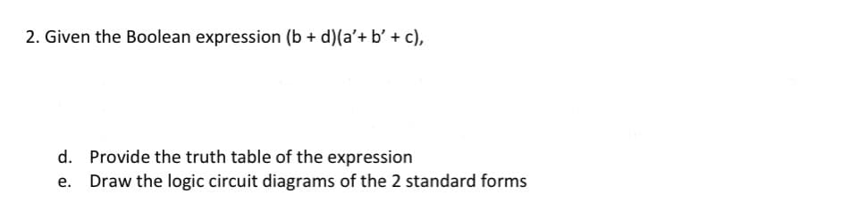 2. Given the Boolean expression (b + d)(a'+ b' + c),
d. Provide the truth table of the expression
e. Draw the logic circuit diagrams of the 2 standard forms
