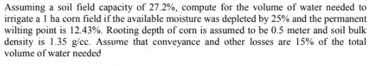 Assuming a soil field capacity of 27.2%, compute for the volume of water needed to
irrigate a 1 ha corn field if the available moisture was depleted by 25% and the permanent
wilting point is 12.43%. Rooting depth of corn is assumed to be 0.5 meter and soil bulk
density is 1.35 g/cc. Assume that conveyance and other losses are 15% of the total
volume of water needed
