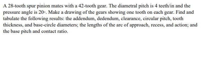 A 28-tooth spur pinion mates with a 42-tooth gear. The diametral pitch is 4 teeth/in and the
pressure angle is 20.. Make a drawing of the gears showing one tooth on each gear. Find and
tabulate the following results: the addendum, dedendum, clearance, circular pitch, tooth
thickness, and base-circle diameters; the lengths of the arc of approach, recess, and action; and
the base pitch and contact ratio.
