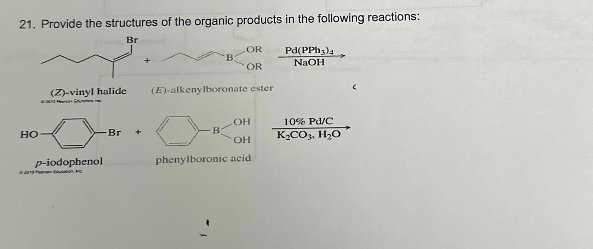 21. Provide the structures of the organic products in the following reactions:
Br
HO
(Z)-vinyl halide
2013 Pearson Education, Inc.
p-iodophenol
©2013 Pearson Education Inc
Br
+
+
B
OR
OR
(E)-alkenylboronate ester
B
OH
OH
phenylboronic acid
Pd(PPH3)4
NaOH
10% Pd/C
K₂CO3, H₂O
C