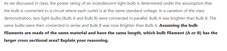 As we discussed in class, the power rating of an incandescent light-bulb is determined under the assumption that
the bulb is connected to a circuit where each outlet is at the same standard voltage. In a variation of the class
demonstration, two light-bulbs (Bulb A and Bulb B) were connected in parallel. Bulb A was brighter than Bulb B. The
same bulbs were then connected in series and Bulb B was now Brighter than Bulb A. Assuming the bulb
filaments are made of the same material and have the same length, which bulb filament (A or B) has the
larger cross sectional area? Explain your reasoning.