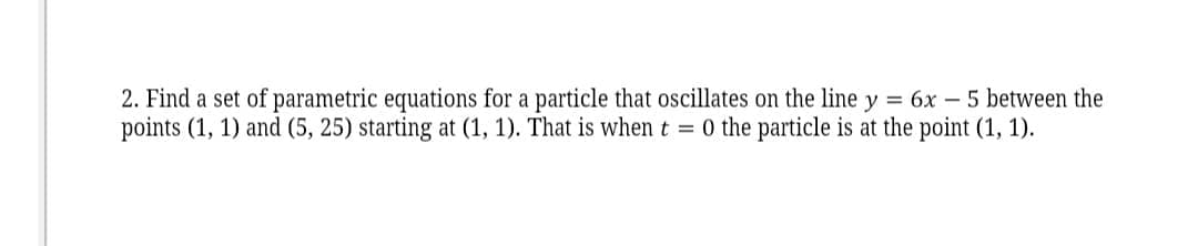 2. Find a set of parametric equations for a particle that oscillates on the line y = 6x – 5 between the
points (1, 1) and (5, 25) starting at (1, 1). That is when t = 0 the particle is at the point (1, 1).
