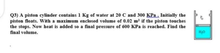 Q3) A piston cylinder contains 1 Kg of water at 20 C and 300 KPa, Initially the
piston floats. With a maximum enclosed volume of 0.02 m³ if the piston touches
the stops. Now heat is added so a final pressure of 600 KPa is reached. Find the
НО
final volume.