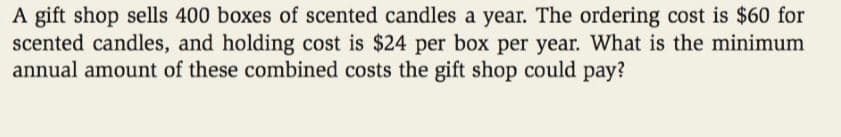 A gift shop sells 400 boxes of scented candles a year. The ordering cost is $60 for
scented candles, and holding cost is $24 per box per year. What is the minimum
annual amount of these combined costs the gift shop could pay?
