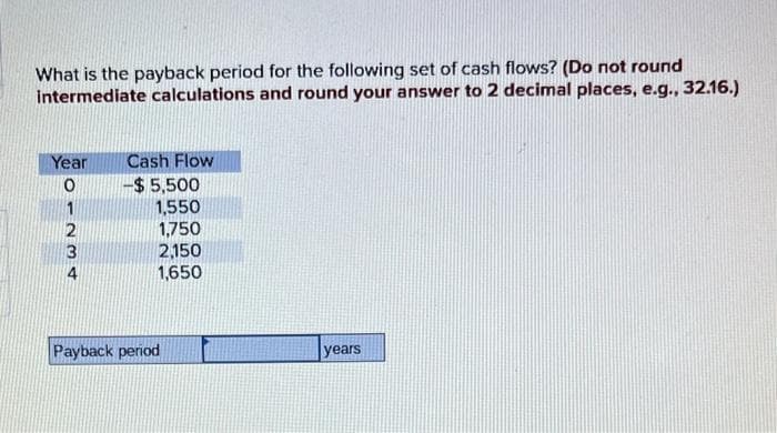 What is the payback period for the following set of cash flows? (Do not round
intermediate calculations and round your answer to 2 decimal places, e.g., 32.16.)
Year Cash Flow
0
-$5,500
1,550
1234
1,750
2,150
1,650
Payback period
years