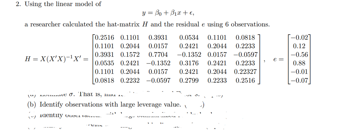2. Using the linear model of
y = Bo + B12 +€,
a researcher calculated the hat-matrix H and the residual e using 6 observations.
H = X(X'X)-¹X' =
[0.2516 0.1101 0.3931 0.0534 0.1101 0.0818
0.1101 0.2044 0.0157 0.2421 0.2044 0.2233
0.3931 0.1572 0.7704 -0.1352 0.0157 -0.0597
0.0535 0.2421 -0.1352 0.3176 0.2421 0.2233
0.1101 0.2044 0.0157 0.2421 0.2044 0.22327
0.2233 0.2516
0.0818 0.2232 -0.0597 0.2799
(c)
ut σ. That is,
(b) Identify observations with large leverage value.
identify usta vati
CONS
1 1
2
e =
-0.02]
0.12
-0.56
0.88
-0.01
-0.07