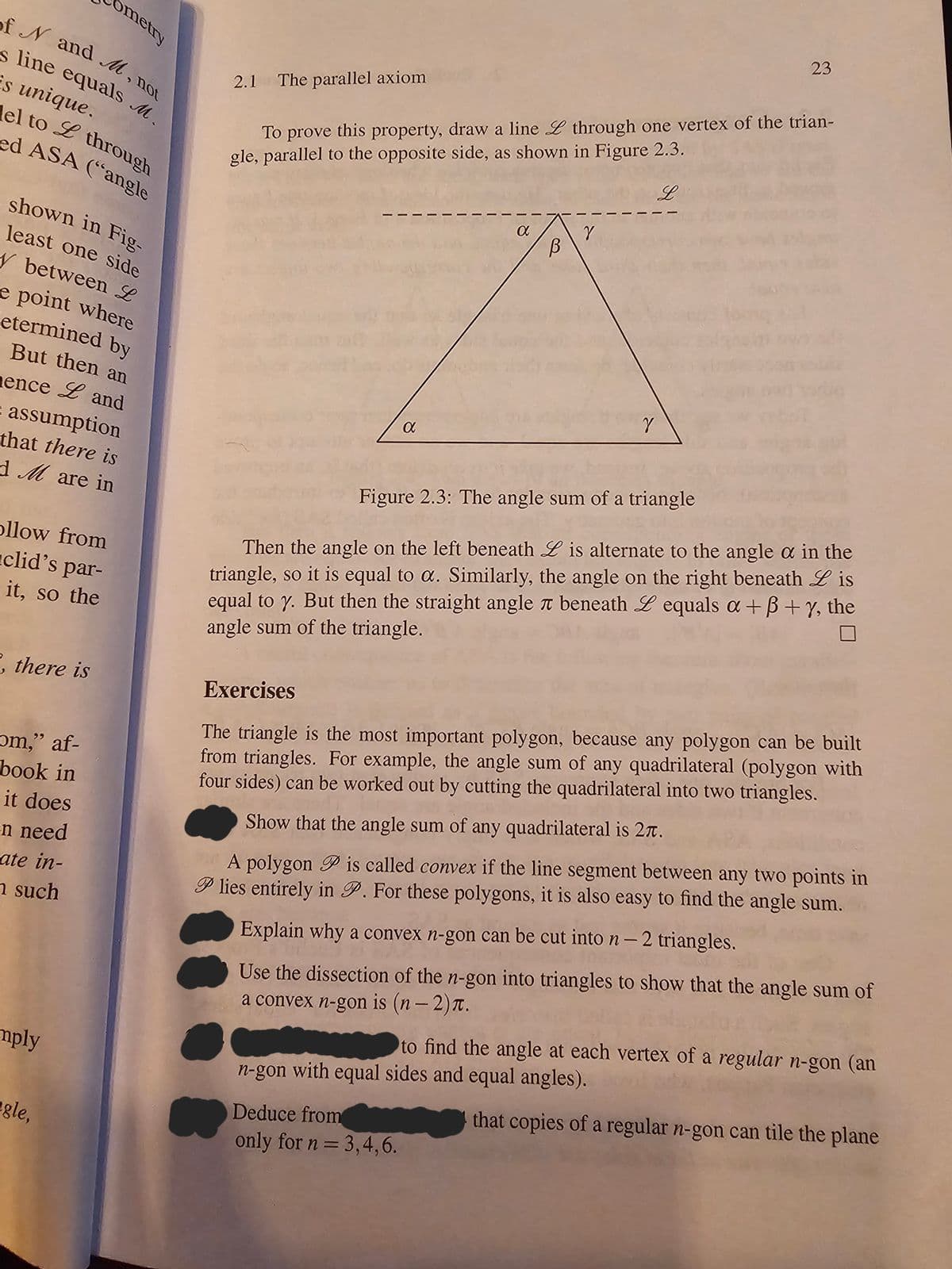ometry
of N and M, not
s line equals M.
is unique.
el to L through
ed ASA ("angle
shown in Fig-
least one side
y between L
e point where
etermined by
But then an
ence Land
assumption
that there is
d M are in
ollow from
clid's par-
it, so the
, there is
om," af-
book in
it does
en need
ate in-
n such
mply
gle,
2.1 The parallel axiom
To prove this property, draw a line L through one vertex of the trian-
gle, parallel to the opposite side, as shown in Figure 2.3.
L
a
a
В
Deduce from
only for n = 3,4,6.
Y
23
Y
Figure 2.3: The angle sum of a triangle
Then the angle on the left beneath L is alternate to the angle a in the
triangle, so it is equal to a. Similarly, the angle on the right beneath Lis
equal to y. But then the straight angle л beneath Lequals a+B+y, the
angle sum of the triangle.
Exercises
The triangle is the most important polygon, because any polygon can be built
from triangles. For example, the angle sum of any quadrilateral (polygon with
four sides) can be worked out by cutting the quadrilateral into two triangles.
Show that the angle sum of any quadrilateral is 27.
A polygon P is called convex if the line segment between any two points in
P lies entirely in P. For these polygons, it is also easy to find the angle sum.
Explain why a convex n-gon can be cut into n - 2 triangles.
Use the dissection of the n-gon into triangles to show that the angle sum of
a convex n-gon is (n − 2).
to find the angle at each vertex of a regular n-gon (an
n-gon with equal sides and equal angles).
that copies of a regular n-gon can tile the plane