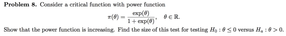 Problem 8. Consider a critical function with power function
exp(0)
1+ exp(0)'
Show that the power function is increasing. Find the size of this test for testing Ho : 0 < 0 versus Ha : 0 > 0.
7(0)
0 E R.
