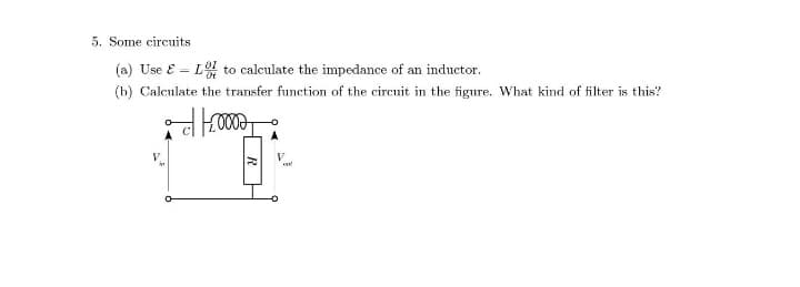 5. Some circuits
(a) Use E = LoI to calculate the impedance of an inductor.
(b) Calculate the transfer function of the circuit in the figure. What kind of filter is this?
V
