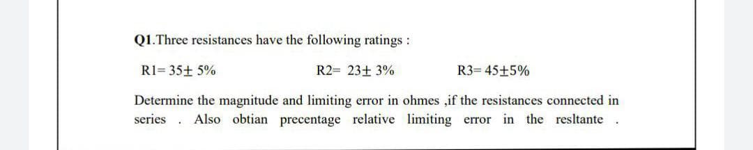 Q1.Three resistances have the following ratings :
R1= 35+ 5%
R2= 23+ 3%
R3= 45+5%
Determine the magnitude and limiting error in ohmes ,if the resistances connected in
series
Also obtian precentage relative limiting error in the resltante
