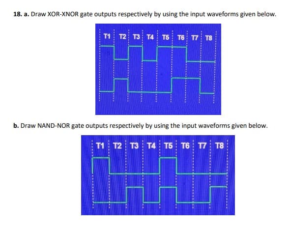 18. a. Draw XOR-XNOR gate outputs respectively by using the input waveforms given below.
T1 T2 T3 T4 T5 T6 17 T8
b. Draw NAND-NOR gate outputs respectively by using the input waveforms given below.
T1 T2 T3 T4 T5 T6 17 T8
