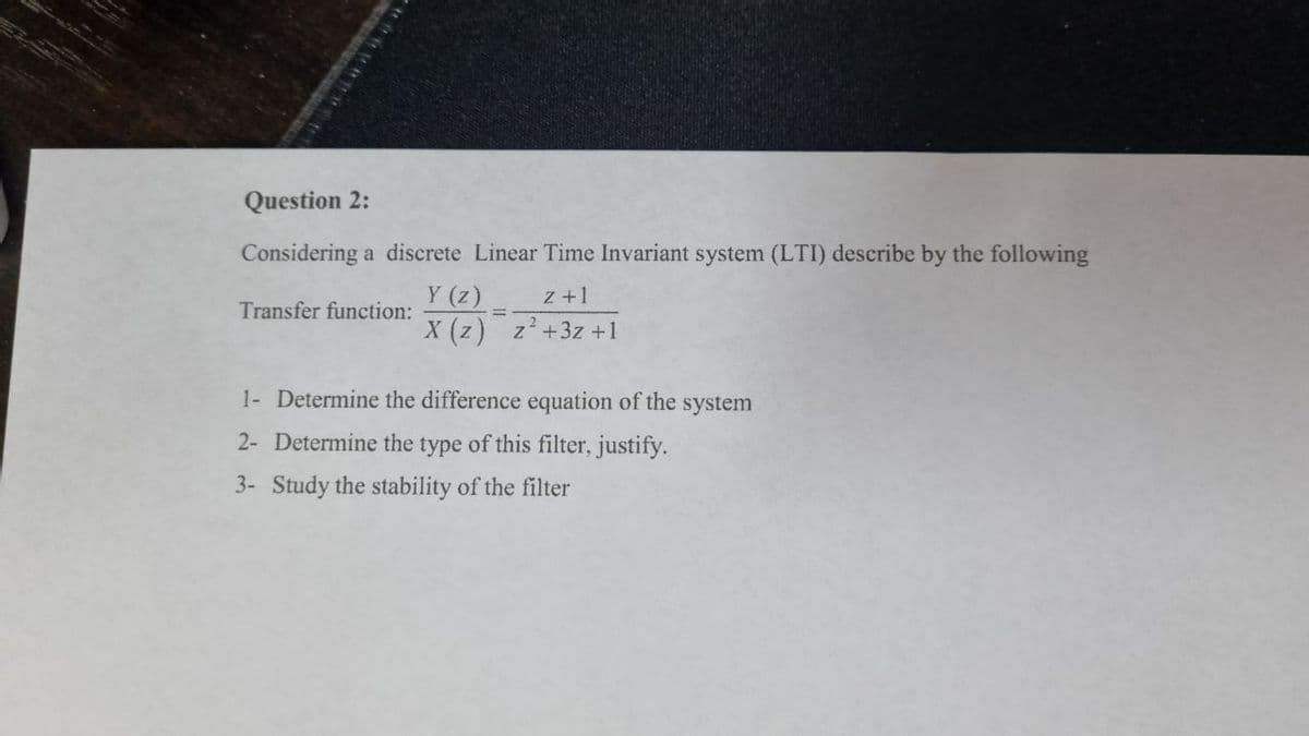 Question 2:
Considering a discrete Linear Time Invariant system (LTI) describe by the following
Y (z)
X (z) z+3z+1
z +1
Transfer function:
%3D
1- Determine the difference equation of the system
2- Determine the type of this filter, justify.
3- Study the stability of the filter
