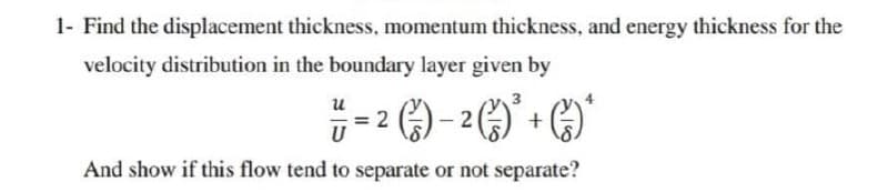 1- Find the displacement thickness, momentum thickness, and energy thickness for the
velocity distribution in the boundary layer given by
;- 2 ) - 2 ()' + C)
и
U
And show if this flow tend to separate or not separate?
