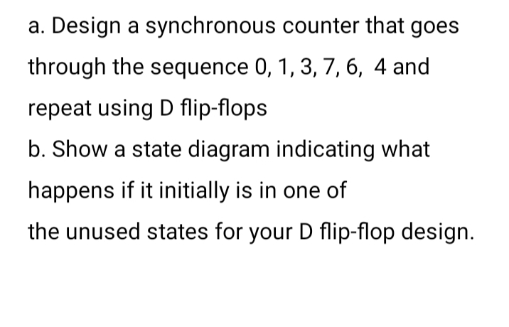 a. Design a synchronous counter that goes
through the sequence 0, 1, 3, 7, 6, 4 and
repeat using D flip-flops
b. Show a state diagram indicating what
happens if it initially is in one of
the unused states for your D flip-flop design.
