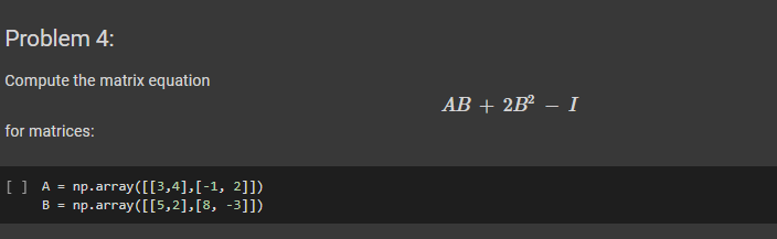 Problem 4:
Compute the matrix equation
for matrices:
[] A = np.array([[3,4],[-1, 2]])
B = np.array([[5,2],[8, -3]])
AB + 2B² – I