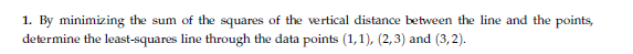 1. By minimizing the sum of the squares of the vertical distance between the line and the points,
determine the least-squares line through the data points (1,1), (2,3) and (3,2).