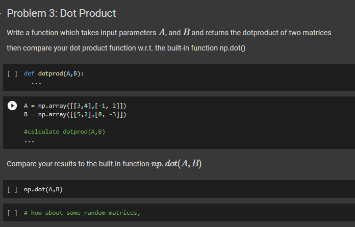Problem 3: Dot Product
Write a function which takes input parameters A, and B and returns the dotproduct of two matrices
then compare your dot product function w.r.t. the built-in function np.dot()
[ ] def dotprod(A,B):
A = np.array([[3,4],[-1, 2]])
B = np.array([[5,2],[8,
-3]])
#calculate dotprod (A,B)
Compare your results to the built.in function np. dot(A, B)
[ ] np.dot(A,B)
[ ] # how about some random matrices,