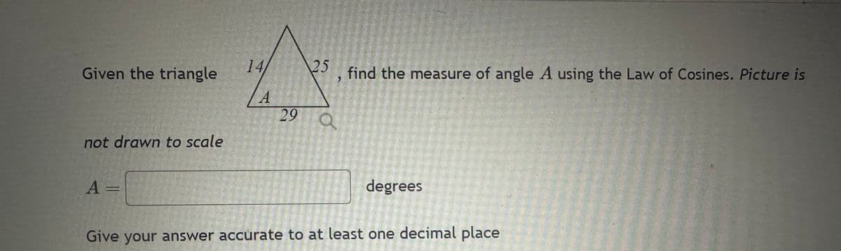 Given the triangle
not drawn to scale
A =
14/
A
25
3
29 a
find the measure of angle A using the Law of Cosines. Picture is
degrees
Give your answer accurate to at least one decimal place