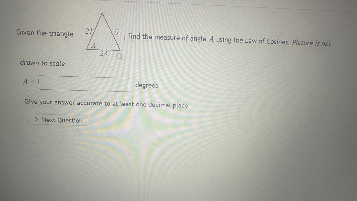 Given the triangle
drawn to scale
A =
21
> Next Question
A
9
23 Q
find the measure of angle A using the Law of Cosines. Picture is not
degrees
Give your answer accurate to at least one decimal place