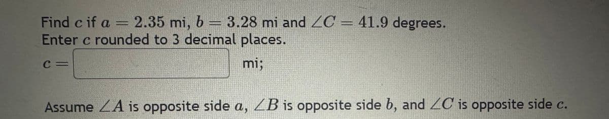 Find c if a = 2.35 mi, b = 3.28 mi and ZC = 41.9 degrees.
Enter c rounded to 3 decimal places.
mi;
C=
Assume A is opposite side a, LB is opposite side b, and ZC is opposite side c.