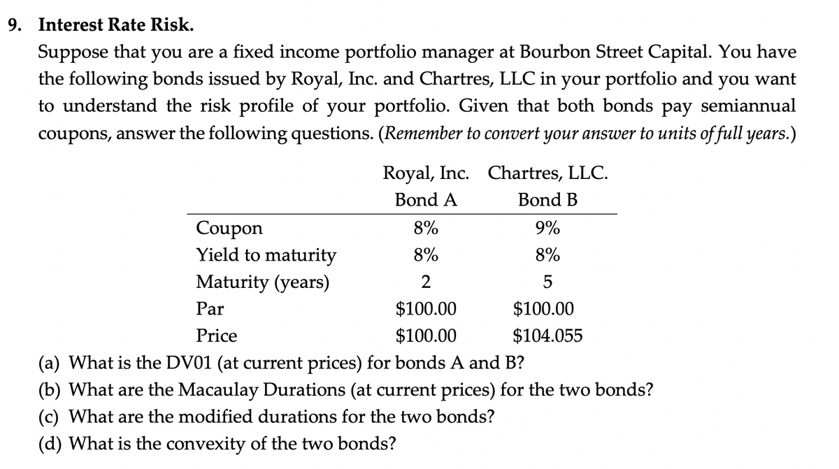 9. Interest Rate Risk.
Suppose that you are a fixed income portfolio manager at Bourbon Street Capital. You have
the following bonds issued by Royal, Inc. and Chartres, LLC in your portfolio and you want
to understand the risk profile of your portfolio. Given that both bonds pay semiannual
coupons, answer the following questions. (Remember to convert your answer to units of full years.)
Coupon
Yield to maturity
Maturity (years)
Royal, Inc. Chartres, LLC.
Bond A
Bond B
9%
8%
5
$100.00
$104.055
8%
8%
2
Par
$100.00
Price
$100.00
(a) What is the DV01 (at current prices) for bonds A and B?
(b) What are the Macaulay Durations (at current prices) for the two bonds?
(c) What are the modified durations for the two bonds?
(d) What is the convexity of the two bonds?
